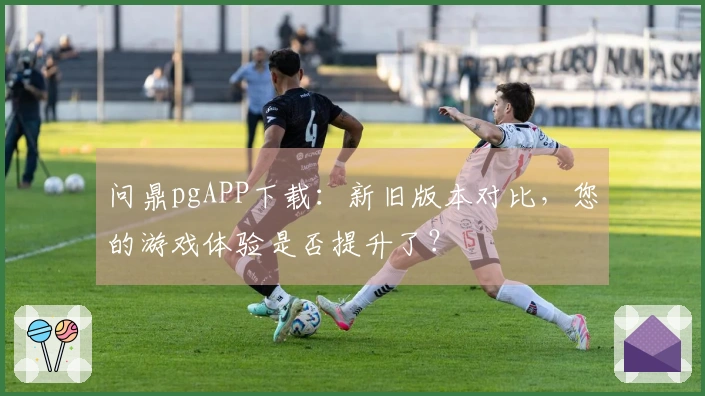 问鼎pgAPP下载：新旧版本对比，您的游戏体验是否提升了？