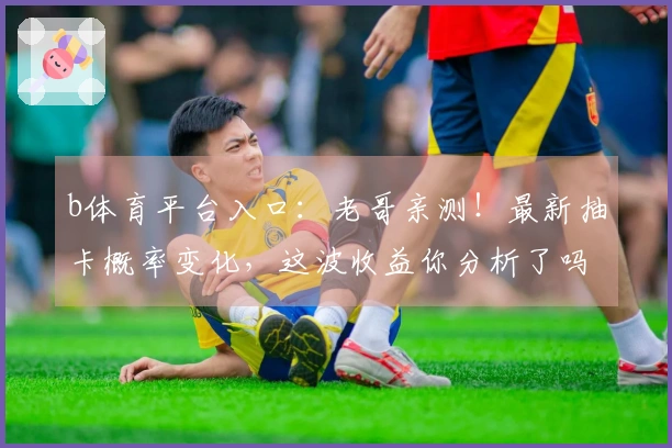 b体育平台入口：老哥亲测！最新抽卡概率变化，这波收益你分析了吗？