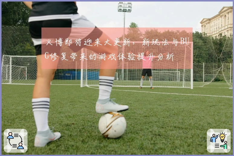 火博即将迎来大更新，新玩法与BUG修复带来的游戏体验提升分析
